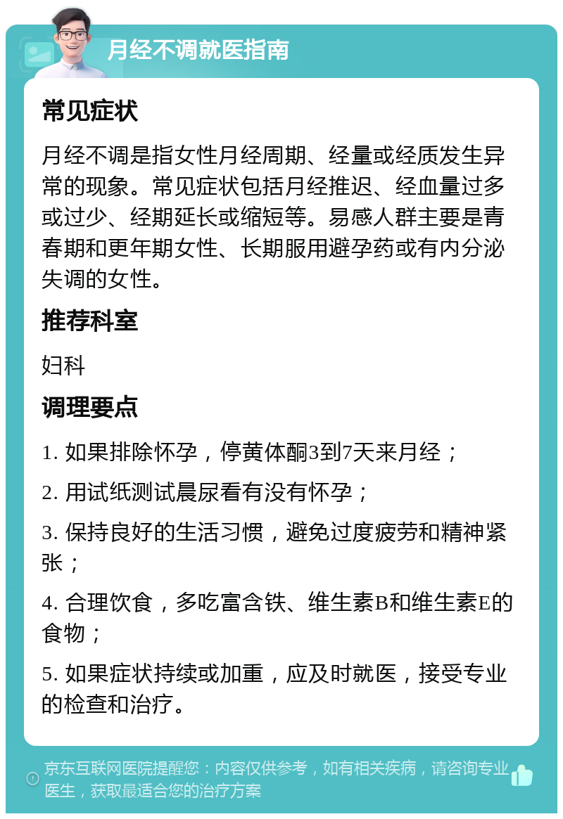 月经不调就医指南 常见症状 月经不调是指女性月经周期、经量或经质发生异常的现象。常见症状包括月经推迟、经血量过多或过少、经期延长或缩短等。易感人群主要是青春期和更年期女性、长期服用避孕药或有内分泌失调的女性。 推荐科室 妇科 调理要点 1. 如果排除怀孕，停黄体酮3到7天来月经； 2. 用试纸测试晨尿看有没有怀孕； 3. 保持良好的生活习惯，避免过度疲劳和精神紧张； 4. 合理饮食，多吃富含铁、维生素B和维生素E的食物； 5. 如果症状持续或加重，应及时就医，接受专业的检查和治疗。