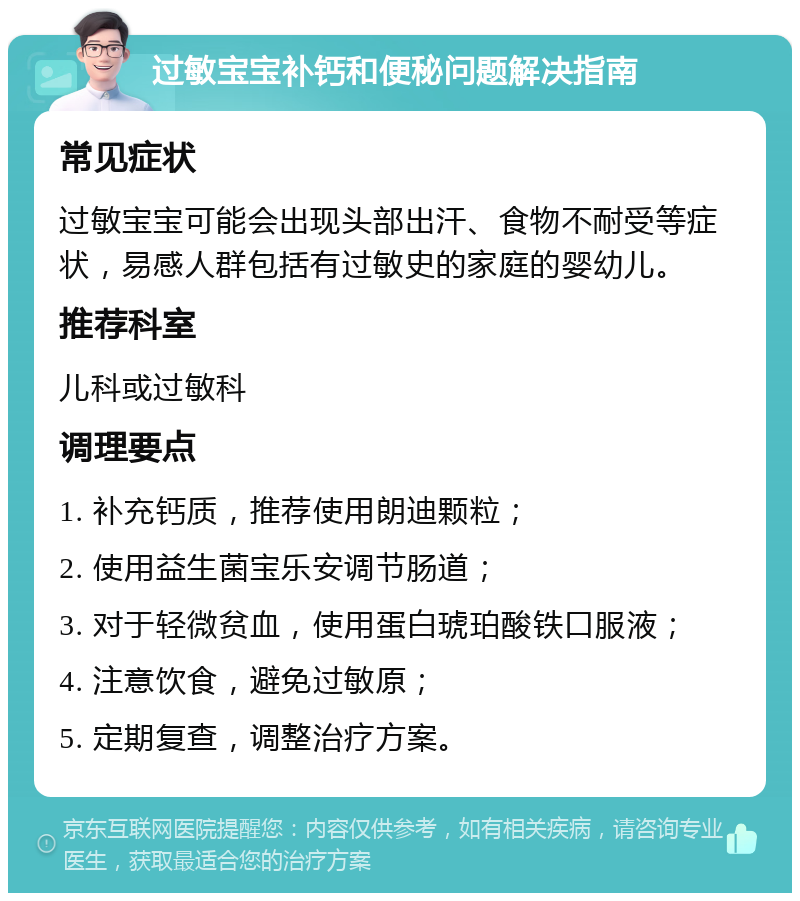 过敏宝宝补钙和便秘问题解决指南 常见症状 过敏宝宝可能会出现头部出汗、食物不耐受等症状，易感人群包括有过敏史的家庭的婴幼儿。 推荐科室 儿科或过敏科 调理要点 1. 补充钙质，推荐使用朗迪颗粒； 2. 使用益生菌宝乐安调节肠道； 3. 对于轻微贫血，使用蛋白琥珀酸铁口服液； 4. 注意饮食，避免过敏原； 5. 定期复查，调整治疗方案。