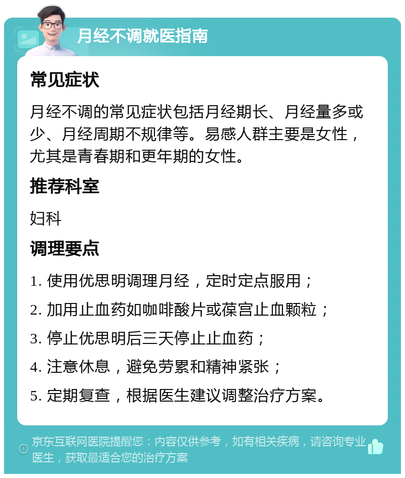 月经不调就医指南 常见症状 月经不调的常见症状包括月经期长、月经量多或少、月经周期不规律等。易感人群主要是女性，尤其是青春期和更年期的女性。 推荐科室 妇科 调理要点 1. 使用优思明调理月经，定时定点服用； 2. 加用止血药如咖啡酸片或葆宫止血颗粒； 3. 停止优思明后三天停止止血药； 4. 注意休息，避免劳累和精神紧张； 5. 定期复查，根据医生建议调整治疗方案。