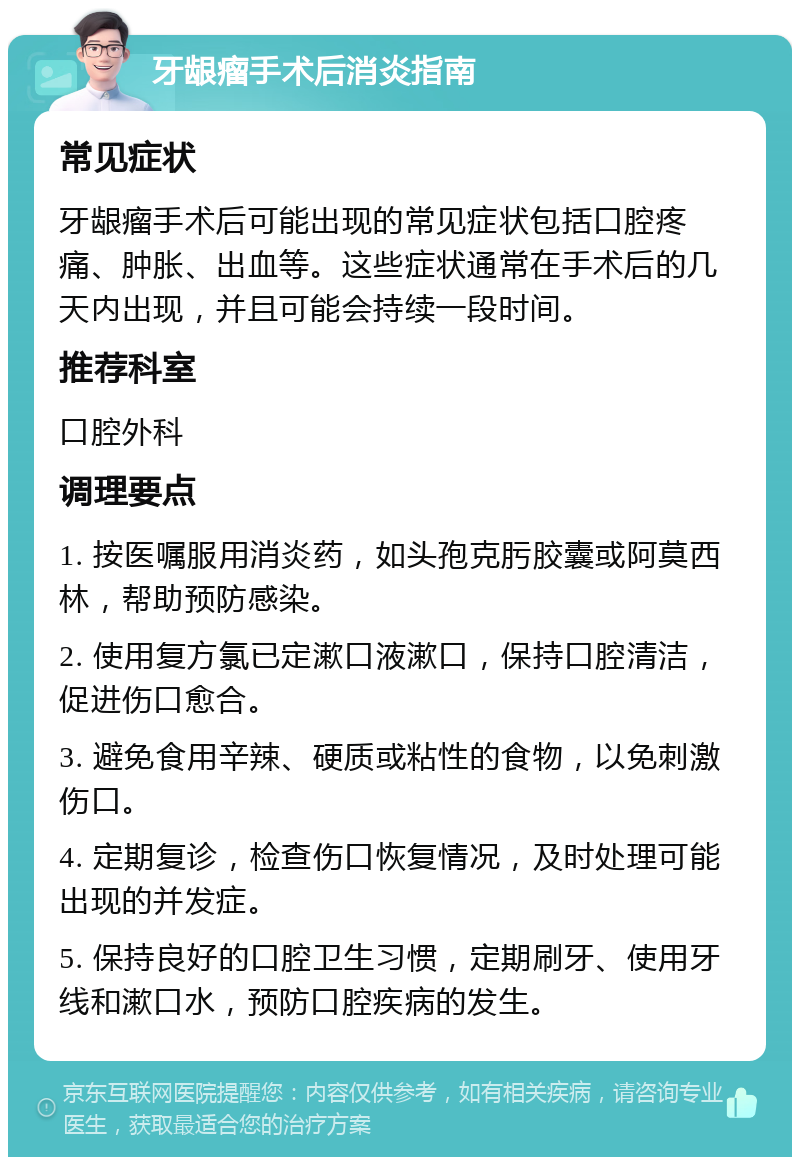 牙龈瘤手术后消炎指南 常见症状 牙龈瘤手术后可能出现的常见症状包括口腔疼痛、肿胀、出血等。这些症状通常在手术后的几天内出现，并且可能会持续一段时间。 推荐科室 口腔外科 调理要点 1. 按医嘱服用消炎药，如头孢克肟胶囊或阿莫西林，帮助预防感染。 2. 使用复方氯已定漱口液漱口，保持口腔清洁，促进伤口愈合。 3. 避免食用辛辣、硬质或粘性的食物，以免刺激伤口。 4. 定期复诊，检查伤口恢复情况，及时处理可能出现的并发症。 5. 保持良好的口腔卫生习惯，定期刷牙、使用牙线和漱口水，预防口腔疾病的发生。