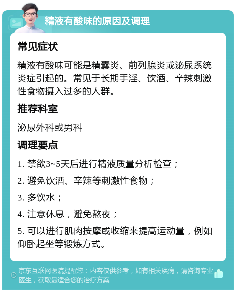 精液有酸味的原因及调理 常见症状 精液有酸味可能是精囊炎、前列腺炎或泌尿系统炎症引起的。常见于长期手淫、饮酒、辛辣刺激性食物摄入过多的人群。 推荐科室 泌尿外科或男科 调理要点 1. 禁欲3~5天后进行精液质量分析检查； 2. 避免饮酒、辛辣等刺激性食物； 3. 多饮水； 4. 注意休息，避免熬夜； 5. 可以进行肌肉按摩或收缩来提高运动量，例如仰卧起坐等锻炼方式。