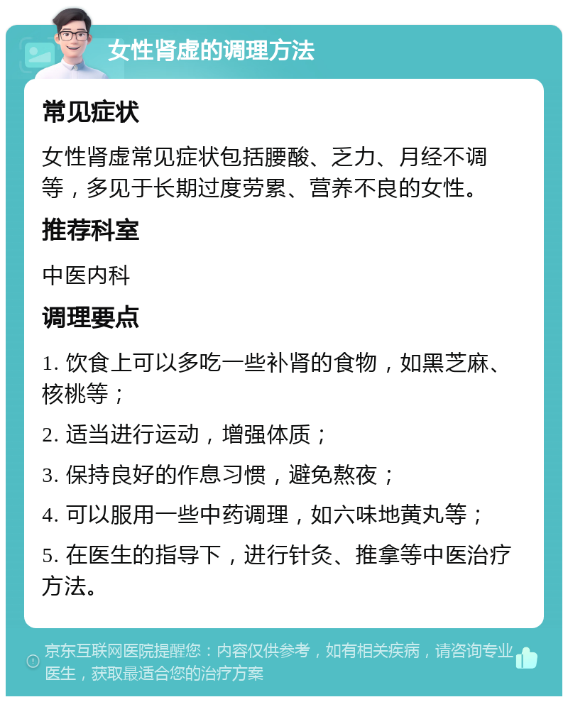 女性肾虚的调理方法 常见症状 女性肾虚常见症状包括腰酸、乏力、月经不调等，多见于长期过度劳累、营养不良的女性。 推荐科室 中医内科 调理要点 1. 饮食上可以多吃一些补肾的食物，如黑芝麻、核桃等； 2. 适当进行运动，增强体质； 3. 保持良好的作息习惯，避免熬夜； 4. 可以服用一些中药调理，如六味地黄丸等； 5. 在医生的指导下，进行针灸、推拿等中医治疗方法。