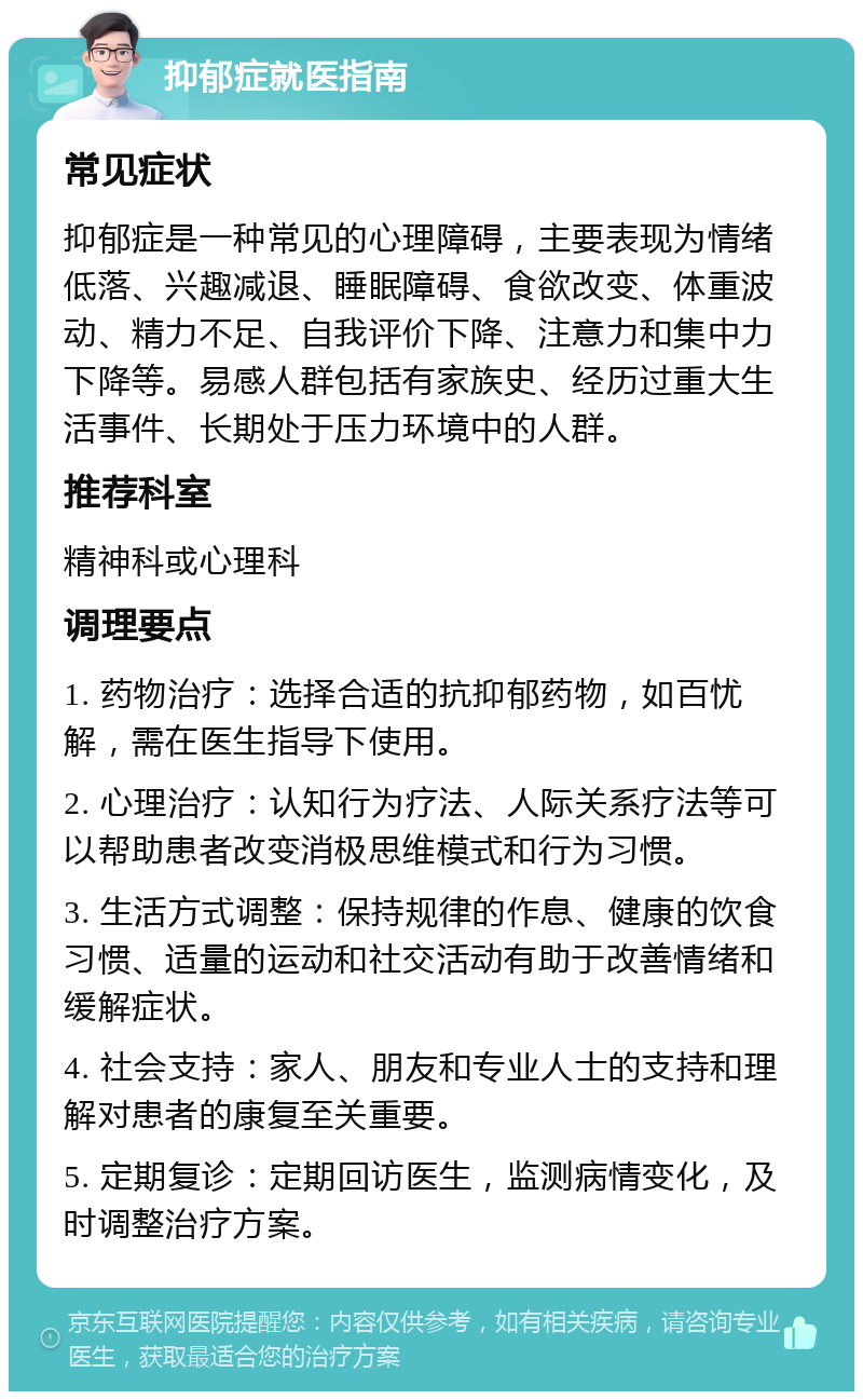 抑郁症就医指南 常见症状 抑郁症是一种常见的心理障碍，主要表现为情绪低落、兴趣减退、睡眠障碍、食欲改变、体重波动、精力不足、自我评价下降、注意力和集中力下降等。易感人群包括有家族史、经历过重大生活事件、长期处于压力环境中的人群。 推荐科室 精神科或心理科 调理要点 1. 药物治疗：选择合适的抗抑郁药物，如百忧解，需在医生指导下使用。 2. 心理治疗：认知行为疗法、人际关系疗法等可以帮助患者改变消极思维模式和行为习惯。 3. 生活方式调整：保持规律的作息、健康的饮食习惯、适量的运动和社交活动有助于改善情绪和缓解症状。 4. 社会支持：家人、朋友和专业人士的支持和理解对患者的康复至关重要。 5. 定期复诊：定期回访医生，监测病情变化，及时调整治疗方案。