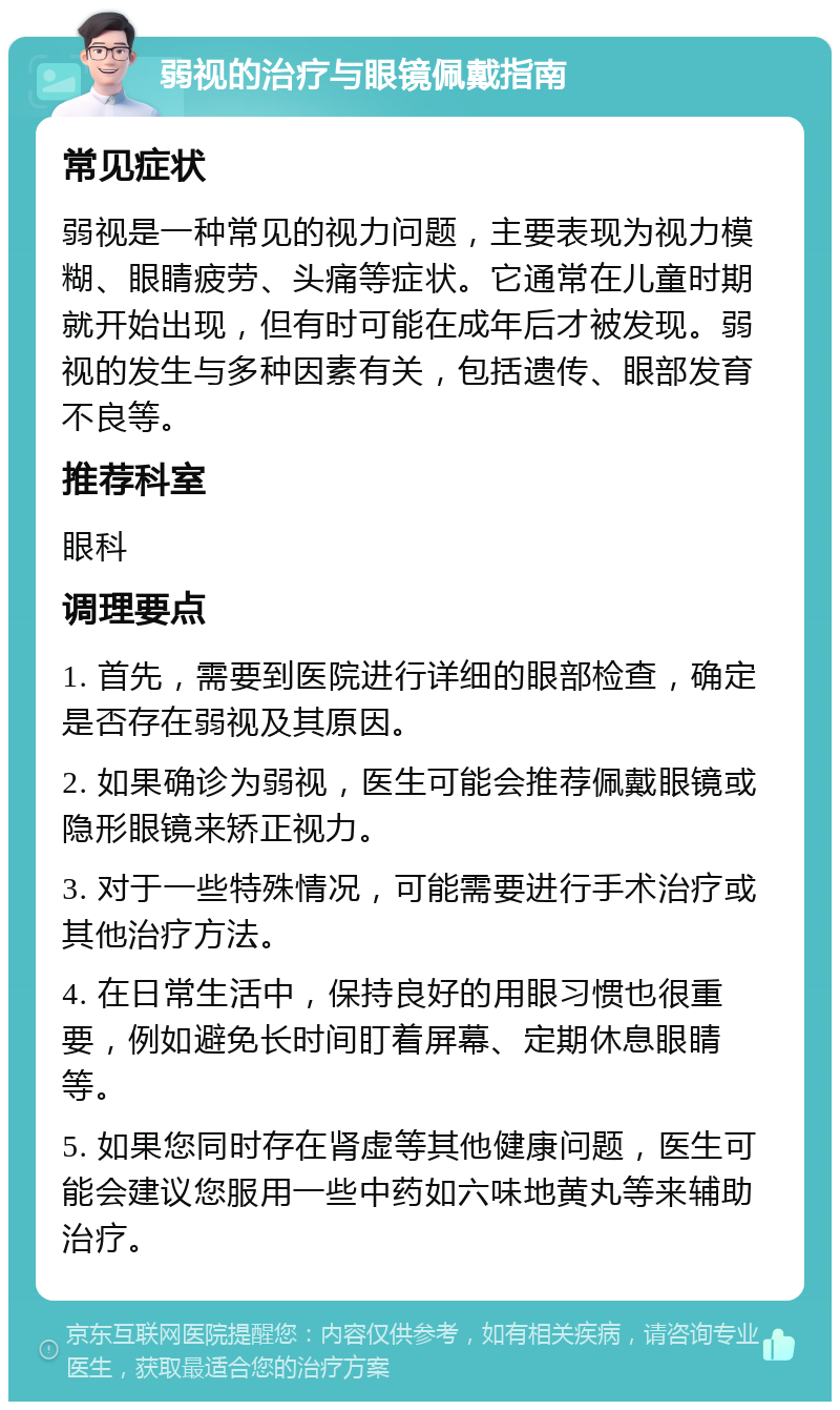 弱视的治疗与眼镜佩戴指南 常见症状 弱视是一种常见的视力问题，主要表现为视力模糊、眼睛疲劳、头痛等症状。它通常在儿童时期就开始出现，但有时可能在成年后才被发现。弱视的发生与多种因素有关，包括遗传、眼部发育不良等。 推荐科室 眼科 调理要点 1. 首先，需要到医院进行详细的眼部检查，确定是否存在弱视及其原因。 2. 如果确诊为弱视，医生可能会推荐佩戴眼镜或隐形眼镜来矫正视力。 3. 对于一些特殊情况，可能需要进行手术治疗或其他治疗方法。 4. 在日常生活中，保持良好的用眼习惯也很重要，例如避免长时间盯着屏幕、定期休息眼睛等。 5. 如果您同时存在肾虚等其他健康问题，医生可能会建议您服用一些中药如六味地黄丸等来辅助治疗。