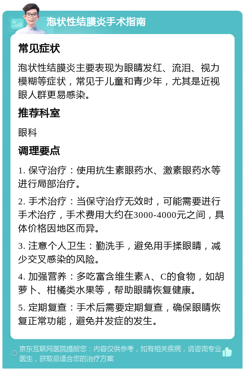 泡状性结膜炎手术指南 常见症状 泡状性结膜炎主要表现为眼睛发红、流泪、视力模糊等症状，常见于儿童和青少年，尤其是近视眼人群更易感染。 推荐科室 眼科 调理要点 1. 保守治疗：使用抗生素眼药水、激素眼药水等进行局部治疗。 2. 手术治疗：当保守治疗无效时，可能需要进行手术治疗，手术费用大约在3000-4000元之间，具体价格因地区而异。 3. 注意个人卫生：勤洗手，避免用手揉眼睛，减少交叉感染的风险。 4. 加强营养：多吃富含维生素A、C的食物，如胡萝卜、柑橘类水果等，帮助眼睛恢复健康。 5. 定期复查：手术后需要定期复查，确保眼睛恢复正常功能，避免并发症的发生。