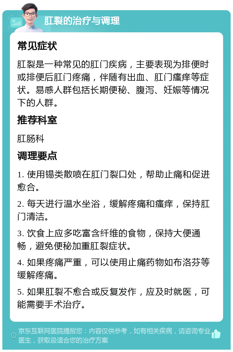 肛裂的治疗与调理 常见症状 肛裂是一种常见的肛门疾病，主要表现为排便时或排便后肛门疼痛，伴随有出血、肛门瘙痒等症状。易感人群包括长期便秘、腹泻、妊娠等情况下的人群。 推荐科室 肛肠科 调理要点 1. 使用锡类散喷在肛门裂口处，帮助止痛和促进愈合。 2. 每天进行温水坐浴，缓解疼痛和瘙痒，保持肛门清洁。 3. 饮食上应多吃富含纤维的食物，保持大便通畅，避免便秘加重肛裂症状。 4. 如果疼痛严重，可以使用止痛药物如布洛芬等缓解疼痛。 5. 如果肛裂不愈合或反复发作，应及时就医，可能需要手术治疗。