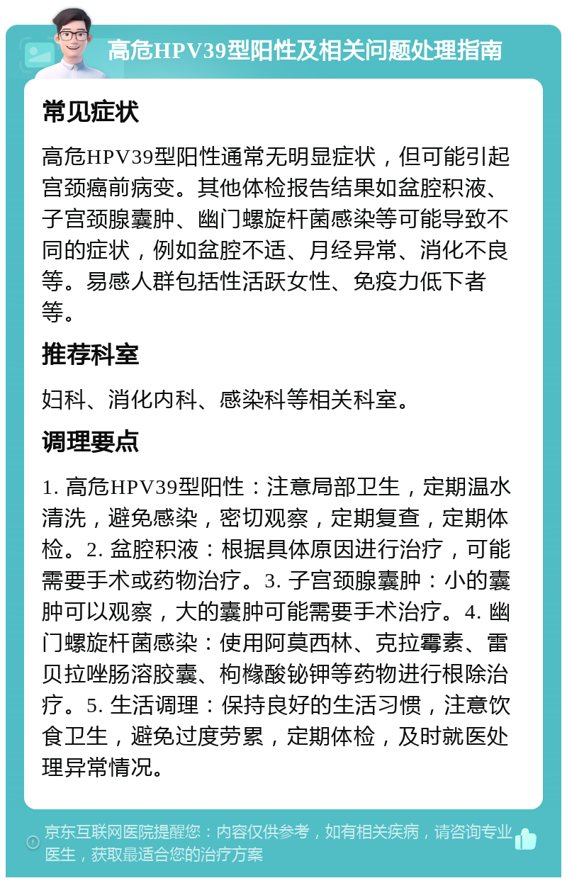 高危HPV39型阳性及相关问题处理指南 常见症状 高危HPV39型阳性通常无明显症状，但可能引起宫颈癌前病变。其他体检报告结果如盆腔积液、子宫颈腺囊肿、幽门螺旋杆菌感染等可能导致不同的症状，例如盆腔不适、月经异常、消化不良等。易感人群包括性活跃女性、免疫力低下者等。 推荐科室 妇科、消化内科、感染科等相关科室。 调理要点 1. 高危HPV39型阳性：注意局部卫生，定期温水清洗，避免感染，密切观察，定期复查，定期体检。2. 盆腔积液：根据具体原因进行治疗，可能需要手术或药物治疗。3. 子宫颈腺囊肿：小的囊肿可以观察，大的囊肿可能需要手术治疗。4. 幽门螺旋杆菌感染：使用阿莫西林、克拉霉素、雷贝拉唑肠溶胶囊、枸橼酸铋钾等药物进行根除治疗。5. 生活调理：保持良好的生活习惯，注意饮食卫生，避免过度劳累，定期体检，及时就医处理异常情况。