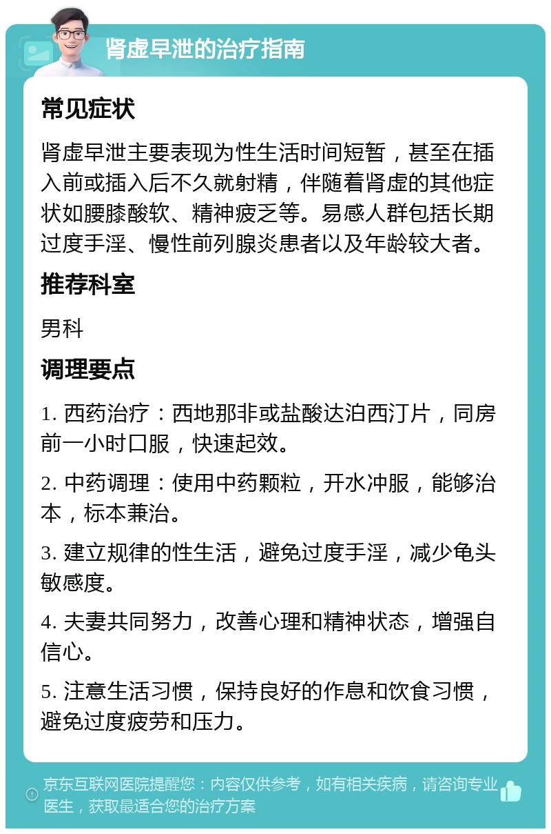 肾虚早泄的治疗指南 常见症状 肾虚早泄主要表现为性生活时间短暂，甚至在插入前或插入后不久就射精，伴随着肾虚的其他症状如腰膝酸软、精神疲乏等。易感人群包括长期过度手淫、慢性前列腺炎患者以及年龄较大者。 推荐科室 男科 调理要点 1. 西药治疗：西地那非或盐酸达泊西汀片，同房前一小时口服，快速起效。 2. 中药调理：使用中药颗粒，开水冲服，能够治本，标本兼治。 3. 建立规律的性生活，避免过度手淫，减少龟头敏感度。 4. 夫妻共同努力，改善心理和精神状态，增强自信心。 5. 注意生活习惯，保持良好的作息和饮食习惯，避免过度疲劳和压力。