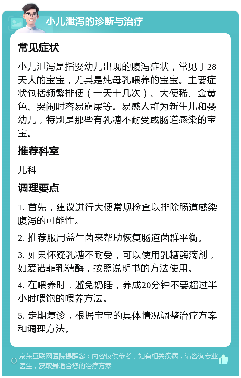 小儿泄泻的诊断与治疗 常见症状 小儿泄泻是指婴幼儿出现的腹泻症状，常见于28天大的宝宝，尤其是纯母乳喂养的宝宝。主要症状包括频繁排便（一天十几次）、大便稀、金黄色、哭闹时容易崩屎等。易感人群为新生儿和婴幼儿，特别是那些有乳糖不耐受或肠道感染的宝宝。 推荐科室 儿科 调理要点 1. 首先，建议进行大便常规检查以排除肠道感染腹泻的可能性。 2. 推荐服用益生菌来帮助恢复肠道菌群平衡。 3. 如果怀疑乳糖不耐受，可以使用乳糖酶滴剂，如爱诺菲乳糖酶，按照说明书的方法使用。 4. 在喂养时，避免奶睡，养成20分钟不要超过半小时喂饱的喂养方法。 5. 定期复诊，根据宝宝的具体情况调整治疗方案和调理方法。