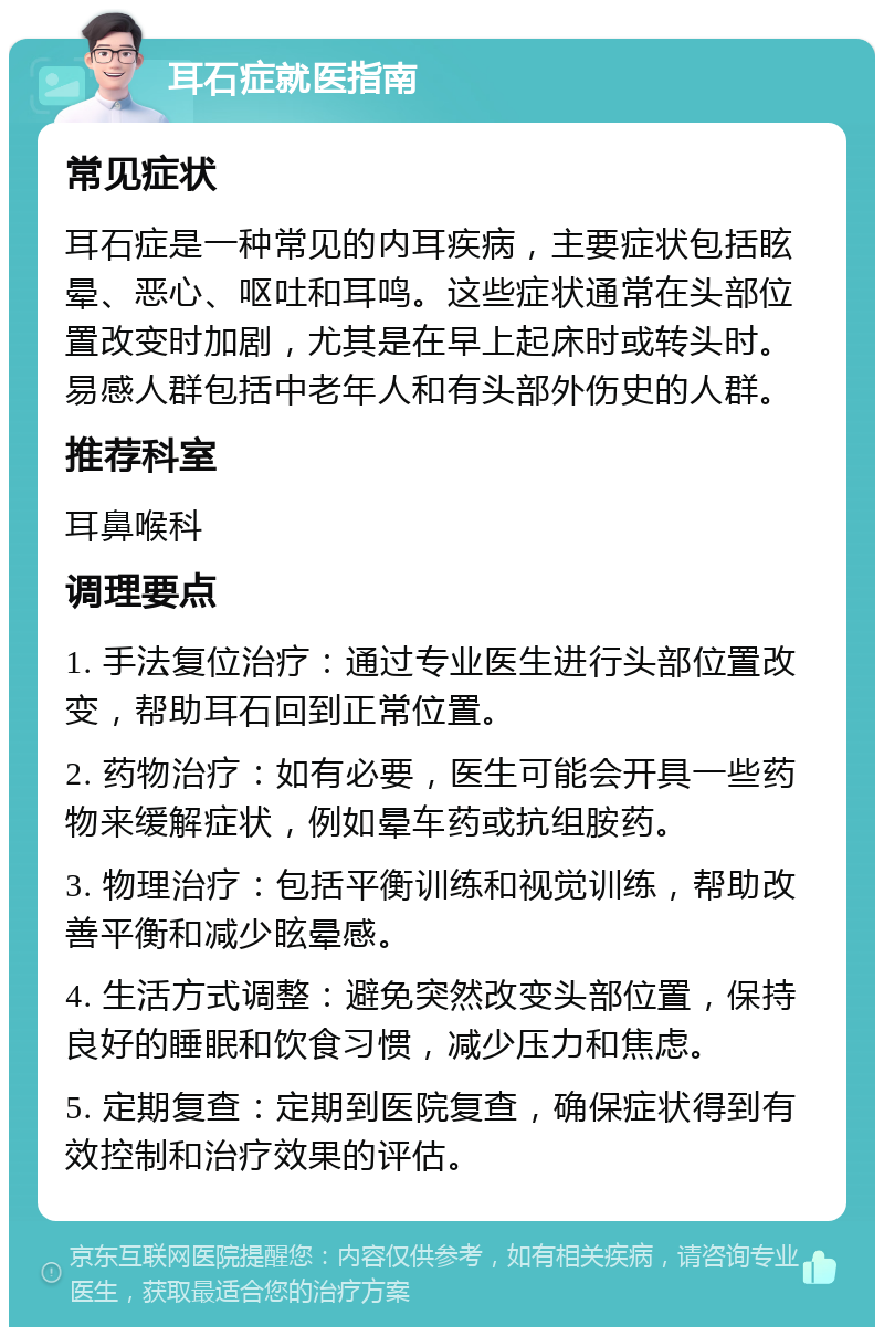 耳石症就医指南 常见症状 耳石症是一种常见的内耳疾病，主要症状包括眩晕、恶心、呕吐和耳鸣。这些症状通常在头部位置改变时加剧，尤其是在早上起床时或转头时。易感人群包括中老年人和有头部外伤史的人群。 推荐科室 耳鼻喉科 调理要点 1. 手法复位治疗：通过专业医生进行头部位置改变，帮助耳石回到正常位置。 2. 药物治疗：如有必要，医生可能会开具一些药物来缓解症状，例如晕车药或抗组胺药。 3. 物理治疗：包括平衡训练和视觉训练，帮助改善平衡和减少眩晕感。 4. 生活方式调整：避免突然改变头部位置，保持良好的睡眠和饮食习惯，减少压力和焦虑。 5. 定期复查：定期到医院复查，确保症状得到有效控制和治疗效果的评估。