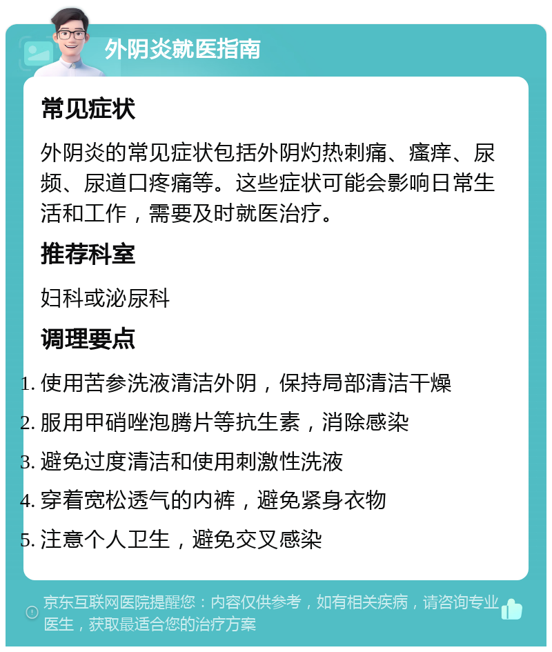 外阴炎就医指南 常见症状 外阴炎的常见症状包括外阴灼热刺痛、瘙痒、尿频、尿道口疼痛等。这些症状可能会影响日常生活和工作，需要及时就医治疗。 推荐科室 妇科或泌尿科 调理要点 使用苦参洗液清洁外阴，保持局部清洁干燥 服用甲硝唑泡腾片等抗生素，消除感染 避免过度清洁和使用刺激性洗液 穿着宽松透气的内裤，避免紧身衣物 注意个人卫生，避免交叉感染