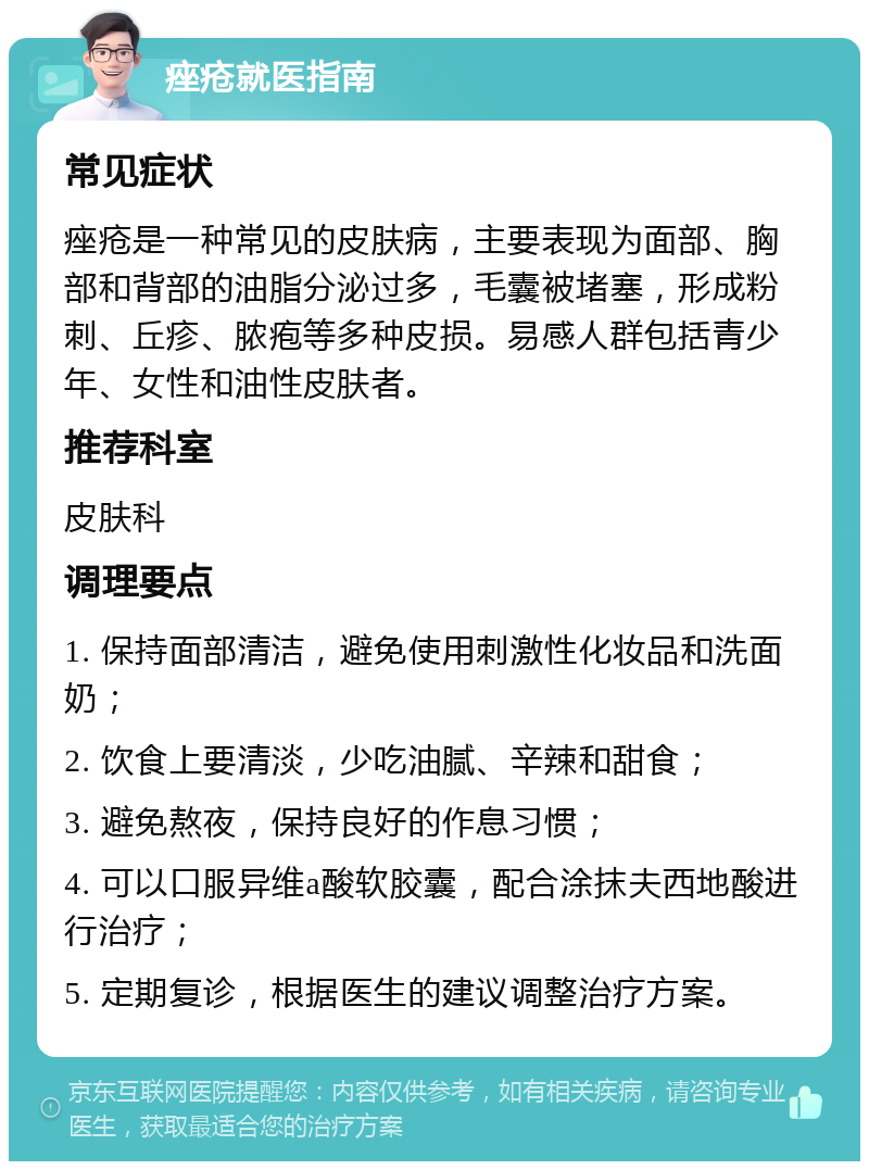 痤疮就医指南 常见症状 痤疮是一种常见的皮肤病，主要表现为面部、胸部和背部的油脂分泌过多，毛囊被堵塞，形成粉刺、丘疹、脓疱等多种皮损。易感人群包括青少年、女性和油性皮肤者。 推荐科室 皮肤科 调理要点 1. 保持面部清洁，避免使用刺激性化妆品和洗面奶； 2. 饮食上要清淡，少吃油腻、辛辣和甜食； 3. 避免熬夜，保持良好的作息习惯； 4. 可以口服异维a酸软胶囊，配合涂抹夫西地酸进行治疗； 5. 定期复诊，根据医生的建议调整治疗方案。