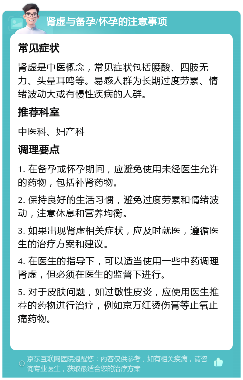 肾虚与备孕/怀孕的注意事项 常见症状 肾虚是中医概念，常见症状包括腰酸、四肢无力、头晕耳鸣等。易感人群为长期过度劳累、情绪波动大或有慢性疾病的人群。 推荐科室 中医科、妇产科 调理要点 1. 在备孕或怀孕期间，应避免使用未经医生允许的药物，包括补肾药物。 2. 保持良好的生活习惯，避免过度劳累和情绪波动，注意休息和营养均衡。 3. 如果出现肾虚相关症状，应及时就医，遵循医生的治疗方案和建议。 4. 在医生的指导下，可以适当使用一些中药调理肾虚，但必须在医生的监督下进行。 5. 对于皮肤问题，如过敏性皮炎，应使用医生推荐的药物进行治疗，例如京万红烫伤膏等止氧止痛药物。