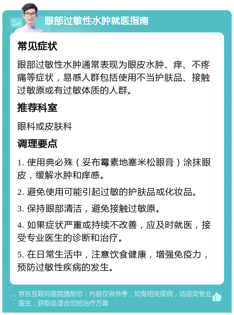 眼部过敏性水肿就医指南 常见症状 眼部过敏性水肿通常表现为眼皮水肿、痒、不疼痛等症状，易感人群包括使用不当护肤品、接触过敏原或有过敏体质的人群。 推荐科室 眼科或皮肤科 调理要点 1. 使用典必殊（妥布霉素地塞米松眼膏）涂抹眼皮，缓解水肿和痒感。 2. 避免使用可能引起过敏的护肤品或化妆品。 3. 保持眼部清洁，避免接触过敏原。 4. 如果症状严重或持续不改善，应及时就医，接受专业医生的诊断和治疗。 5. 在日常生活中，注意饮食健康，增强免疫力，预防过敏性疾病的发生。