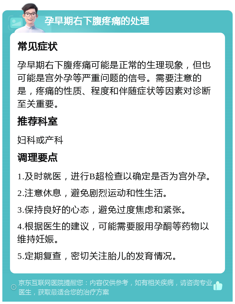 孕早期右下腹疼痛的处理 常见症状 孕早期右下腹疼痛可能是正常的生理现象，但也可能是宫外孕等严重问题的信号。需要注意的是，疼痛的性质、程度和伴随症状等因素对诊断至关重要。 推荐科室 妇科或产科 调理要点 1.及时就医，进行B超检查以确定是否为宫外孕。 2.注意休息，避免剧烈运动和性生活。 3.保持良好的心态，避免过度焦虑和紧张。 4.根据医生的建议，可能需要服用孕酮等药物以维持妊娠。 5.定期复查，密切关注胎儿的发育情况。