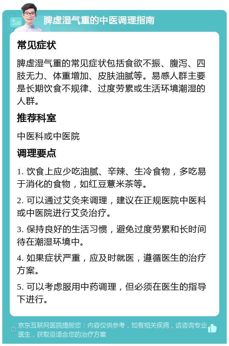 脾虚湿气重的中医调理指南 常见症状 脾虚湿气重的常见症状包括食欲不振、腹泻、四肢无力、体重增加、皮肤油腻等。易感人群主要是长期饮食不规律、过度劳累或生活环境潮湿的人群。 推荐科室 中医科或中医院 调理要点 1. 饮食上应少吃油腻、辛辣、生冷食物，多吃易于消化的食物，如红豆薏米茶等。 2. 可以通过艾灸来调理，建议在正规医院中医科或中医院进行艾灸治疗。 3. 保持良好的生活习惯，避免过度劳累和长时间待在潮湿环境中。 4. 如果症状严重，应及时就医，遵循医生的治疗方案。 5. 可以考虑服用中药调理，但必须在医生的指导下进行。