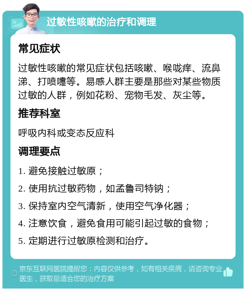 过敏性咳嗽的治疗和调理 常见症状 过敏性咳嗽的常见症状包括咳嗽、喉咙痒、流鼻涕、打喷嚏等。易感人群主要是那些对某些物质过敏的人群，例如花粉、宠物毛发、灰尘等。 推荐科室 呼吸内科或变态反应科 调理要点 1. 避免接触过敏原； 2. 使用抗过敏药物，如孟鲁司特钠； 3. 保持室内空气清新，使用空气净化器； 4. 注意饮食，避免食用可能引起过敏的食物； 5. 定期进行过敏原检测和治疗。