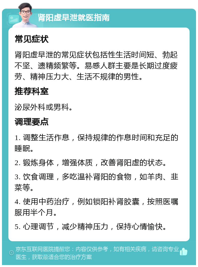 肾阳虚早泄就医指南 常见症状 肾阳虚早泄的常见症状包括性生活时间短、勃起不坚、遗精频繁等。易感人群主要是长期过度疲劳、精神压力大、生活不规律的男性。 推荐科室 泌尿外科或男科。 调理要点 1. 调整生活作息，保持规律的作息时间和充足的睡眠。 2. 锻炼身体，增强体质，改善肾阳虚的状态。 3. 饮食调理，多吃温补肾阳的食物，如羊肉、韭菜等。 4. 使用中药治疗，例如锁阳补肾胶囊，按照医嘱服用半个月。 5. 心理调节，减少精神压力，保持心情愉快。