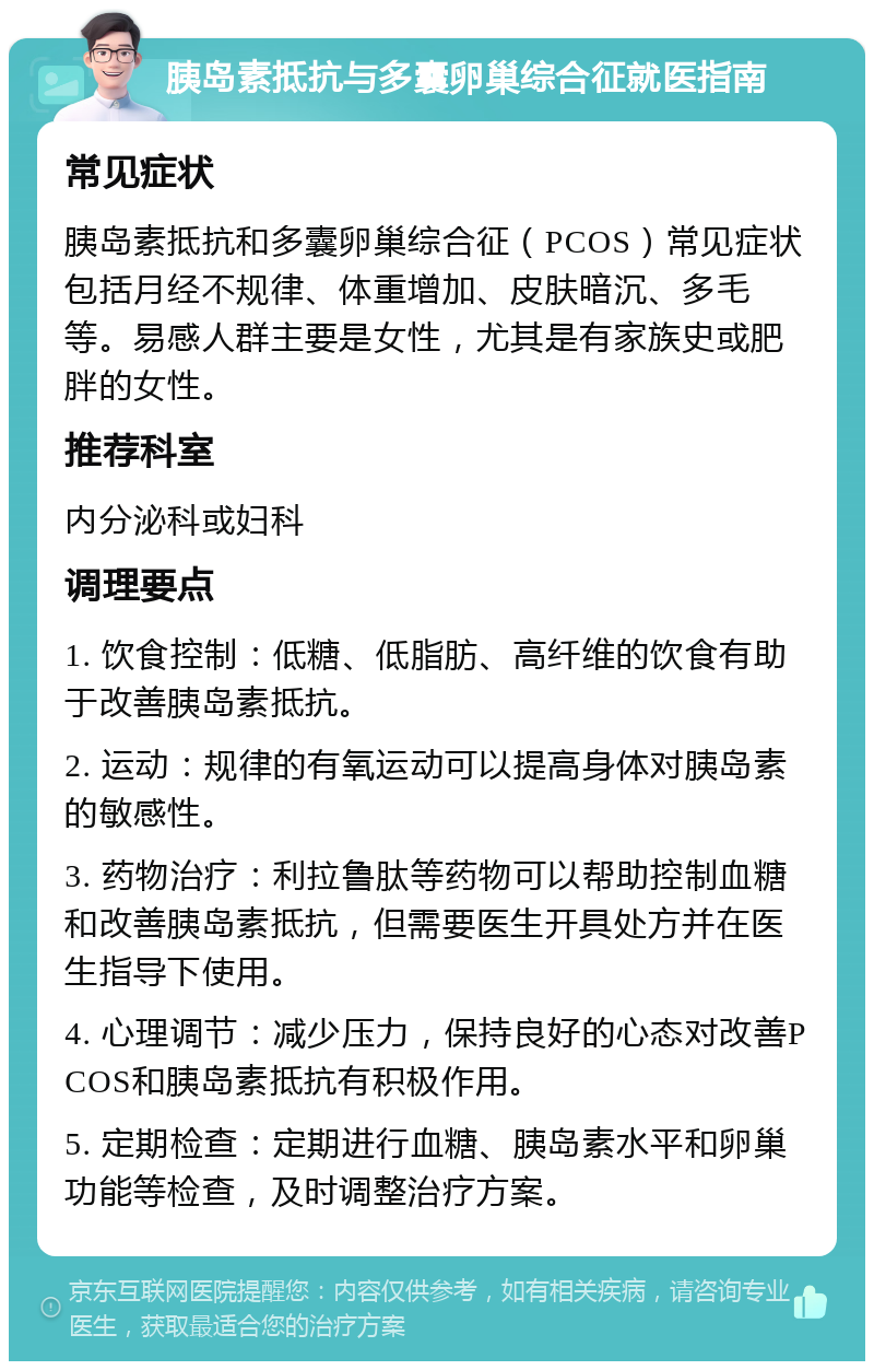 胰岛素抵抗与多囊卵巢综合征就医指南 常见症状 胰岛素抵抗和多囊卵巢综合征（PCOS）常见症状包括月经不规律、体重增加、皮肤暗沉、多毛等。易感人群主要是女性，尤其是有家族史或肥胖的女性。 推荐科室 内分泌科或妇科 调理要点 1. 饮食控制：低糖、低脂肪、高纤维的饮食有助于改善胰岛素抵抗。 2. 运动：规律的有氧运动可以提高身体对胰岛素的敏感性。 3. 药物治疗：利拉鲁肽等药物可以帮助控制血糖和改善胰岛素抵抗，但需要医生开具处方并在医生指导下使用。 4. 心理调节：减少压力，保持良好的心态对改善PCOS和胰岛素抵抗有积极作用。 5. 定期检查：定期进行血糖、胰岛素水平和卵巢功能等检查，及时调整治疗方案。