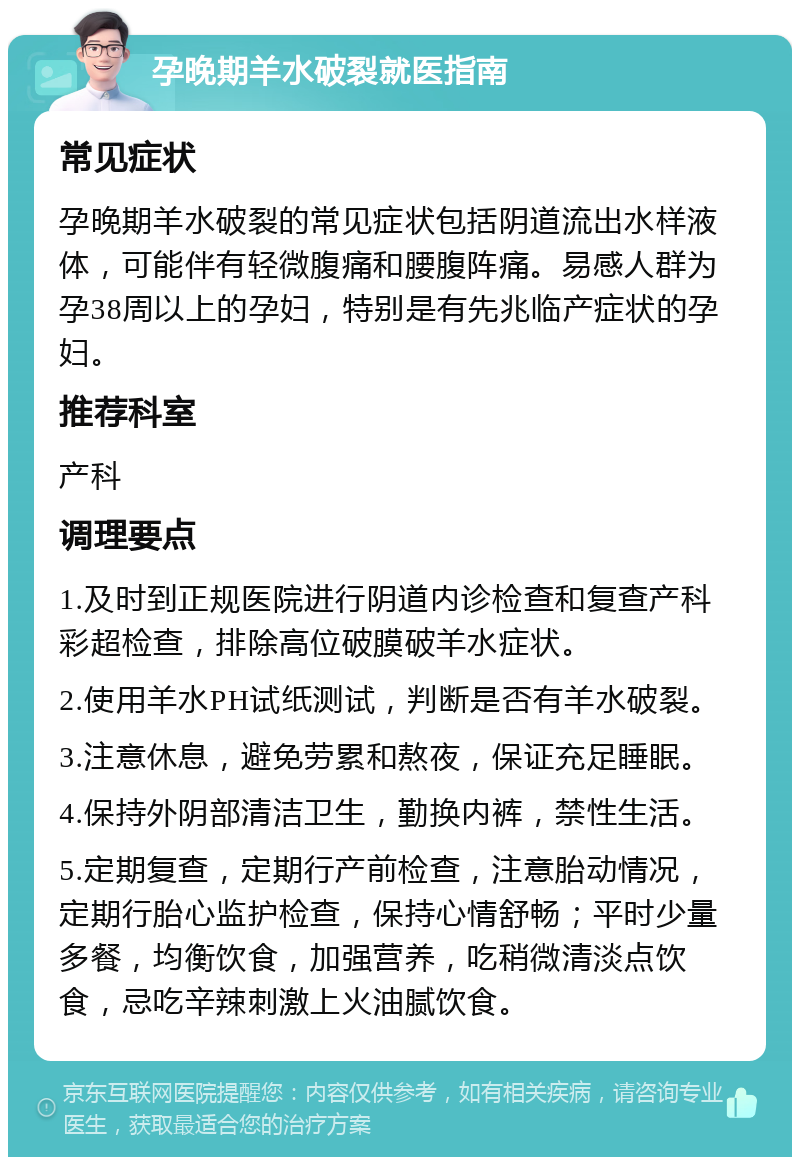 孕晚期羊水破裂就医指南 常见症状 孕晚期羊水破裂的常见症状包括阴道流出水样液体，可能伴有轻微腹痛和腰腹阵痛。易感人群为孕38周以上的孕妇，特别是有先兆临产症状的孕妇。 推荐科室 产科 调理要点 1.及时到正规医院进行阴道内诊检查和复查产科彩超检查，排除高位破膜破羊水症状。 2.使用羊水PH试纸测试，判断是否有羊水破裂。 3.注意休息，避免劳累和熬夜，保证充足睡眠。 4.保持外阴部清洁卫生，勤换内裤，禁性生活。 5.定期复查，定期行产前检查，注意胎动情况，定期行胎心监护检查，保持心情舒畅；平时少量多餐，均衡饮食，加强营养，吃稍微清淡点饮食，忌吃辛辣刺激上火油腻饮食。