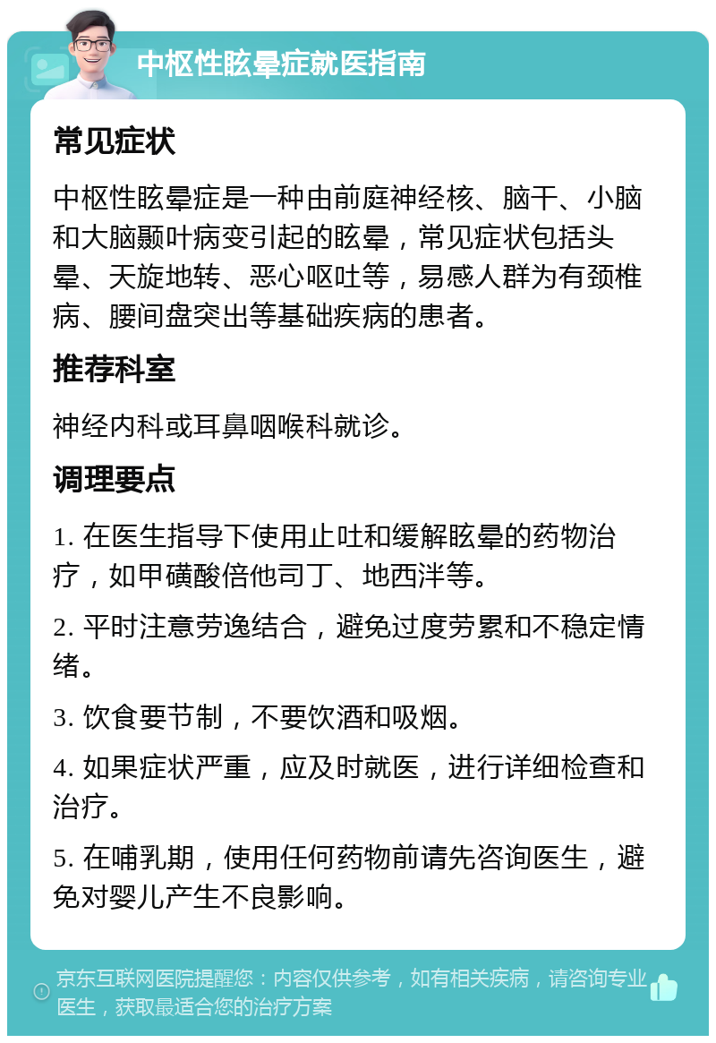 中枢性眩晕症就医指南 常见症状 中枢性眩晕症是一种由前庭神经核、脑干、小脑和大脑颞叶病变引起的眩晕，常见症状包括头晕、天旋地转、恶心呕吐等，易感人群为有颈椎病、腰间盘突出等基础疾病的患者。 推荐科室 神经内科或耳鼻咽喉科就诊。 调理要点 1. 在医生指导下使用止吐和缓解眩晕的药物治疗，如甲磺酸倍他司丁、地西泮等。 2. 平时注意劳逸结合，避免过度劳累和不稳定情绪。 3. 饮食要节制，不要饮酒和吸烟。 4. 如果症状严重，应及时就医，进行详细检查和治疗。 5. 在哺乳期，使用任何药物前请先咨询医生，避免对婴儿产生不良影响。