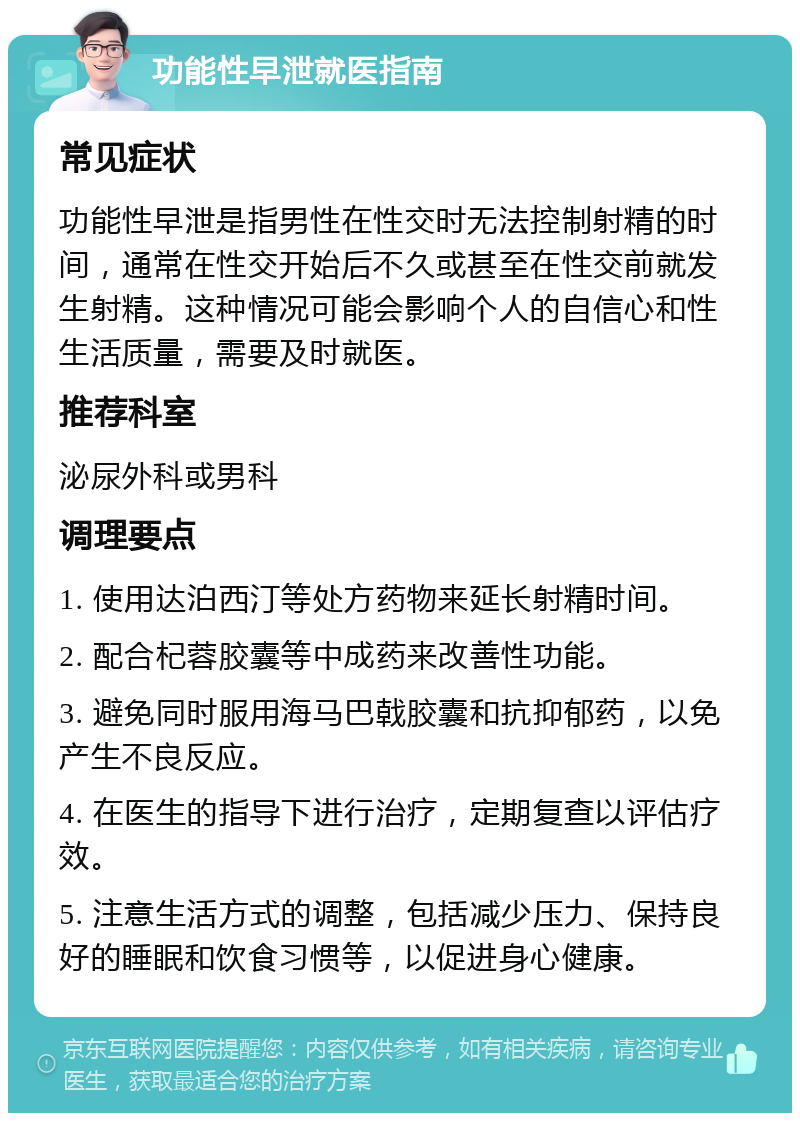 功能性早泄就医指南 常见症状 功能性早泄是指男性在性交时无法控制射精的时间，通常在性交开始后不久或甚至在性交前就发生射精。这种情况可能会影响个人的自信心和性生活质量，需要及时就医。 推荐科室 泌尿外科或男科 调理要点 1. 使用达泊西汀等处方药物来延长射精时间。 2. 配合杞蓉胶囊等中成药来改善性功能。 3. 避免同时服用海马巴戟胶囊和抗抑郁药，以免产生不良反应。 4. 在医生的指导下进行治疗，定期复查以评估疗效。 5. 注意生活方式的调整，包括减少压力、保持良好的睡眠和饮食习惯等，以促进身心健康。