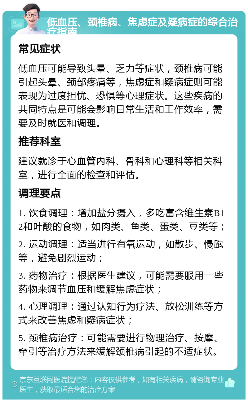 低血压、颈椎病、焦虑症及疑病症的综合治疗指南 常见症状 低血压可能导致头晕、乏力等症状，颈椎病可能引起头晕、颈部疼痛等，焦虑症和疑病症则可能表现为过度担忧、恐惧等心理症状。这些疾病的共同特点是可能会影响日常生活和工作效率，需要及时就医和调理。 推荐科室 建议就诊于心血管内科、骨科和心理科等相关科室，进行全面的检查和评估。 调理要点 1. 饮食调理：增加盐分摄入，多吃富含维生素B12和叶酸的食物，如肉类、鱼类、蛋类、豆类等； 2. 运动调理：适当进行有氧运动，如散步、慢跑等，避免剧烈运动； 3. 药物治疗：根据医生建议，可能需要服用一些药物来调节血压和缓解焦虑症状； 4. 心理调理：通过认知行为疗法、放松训练等方式来改善焦虑和疑病症状； 5. 颈椎病治疗：可能需要进行物理治疗、按摩、牵引等治疗方法来缓解颈椎病引起的不适症状。