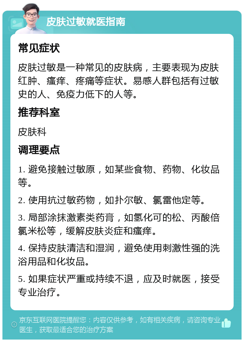 皮肤过敏就医指南 常见症状 皮肤过敏是一种常见的皮肤病，主要表现为皮肤红肿、瘙痒、疼痛等症状。易感人群包括有过敏史的人、免疫力低下的人等。 推荐科室 皮肤科 调理要点 1. 避免接触过敏原，如某些食物、药物、化妆品等。 2. 使用抗过敏药物，如扑尔敏、氯雷他定等。 3. 局部涂抹激素类药膏，如氢化可的松、丙酸倍氯米松等，缓解皮肤炎症和瘙痒。 4. 保持皮肤清洁和湿润，避免使用刺激性强的洗浴用品和化妆品。 5. 如果症状严重或持续不退，应及时就医，接受专业治疗。