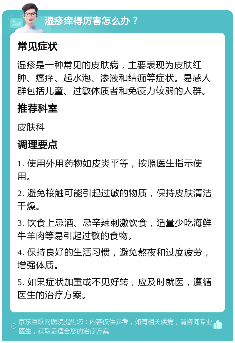 湿疹痒得厉害怎么办？ 常见症状 湿疹是一种常见的皮肤病，主要表现为皮肤红肿、瘙痒、起水泡、渗液和结痂等症状。易感人群包括儿童、过敏体质者和免疫力较弱的人群。 推荐科室 皮肤科 调理要点 1. 使用外用药物如皮炎平等，按照医生指示使用。 2. 避免接触可能引起过敏的物质，保持皮肤清洁干燥。 3. 饮食上忌酒、忌辛辣刺激饮食，适量少吃海鲜牛羊肉等易引起过敏的食物。 4. 保持良好的生活习惯，避免熬夜和过度疲劳，增强体质。 5. 如果症状加重或不见好转，应及时就医，遵循医生的治疗方案。