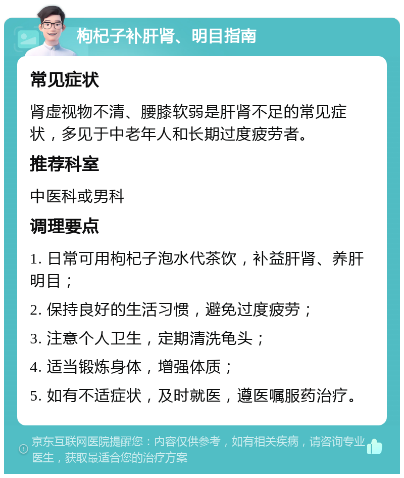 枸杞子补肝肾、明目指南 常见症状 肾虚视物不清、腰膝软弱是肝肾不足的常见症状，多见于中老年人和长期过度疲劳者。 推荐科室 中医科或男科 调理要点 1. 日常可用枸杞子泡水代茶饮，补益肝肾、养肝明目； 2. 保持良好的生活习惯，避免过度疲劳； 3. 注意个人卫生，定期清洗龟头； 4. 适当锻炼身体，增强体质； 5. 如有不适症状，及时就医，遵医嘱服药治疗。