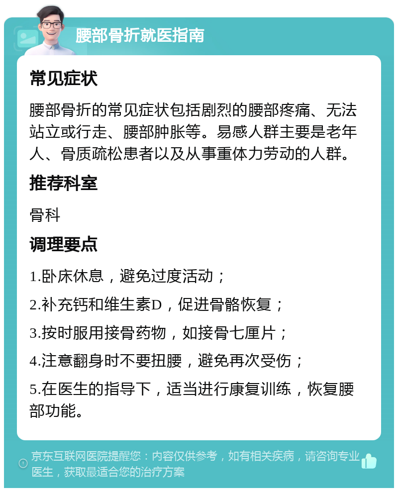 腰部骨折就医指南 常见症状 腰部骨折的常见症状包括剧烈的腰部疼痛、无法站立或行走、腰部肿胀等。易感人群主要是老年人、骨质疏松患者以及从事重体力劳动的人群。 推荐科室 骨科 调理要点 1.卧床休息，避免过度活动； 2.补充钙和维生素D，促进骨骼恢复； 3.按时服用接骨药物，如接骨七厘片； 4.注意翻身时不要扭腰，避免再次受伤； 5.在医生的指导下，适当进行康复训练，恢复腰部功能。