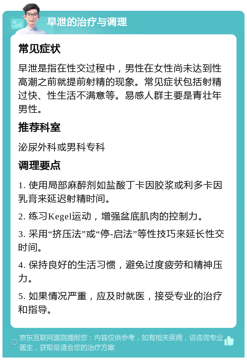 早泄的治疗与调理 常见症状 早泄是指在性交过程中，男性在女性尚未达到性高潮之前就提前射精的现象。常见症状包括射精过快、性生活不满意等。易感人群主要是青壮年男性。 推荐科室 泌尿外科或男科专科 调理要点 1. 使用局部麻醉剂如盐酸丁卡因胶浆或利多卡因乳膏来延迟射精时间。 2. 练习Kegel运动，增强盆底肌肉的控制力。 3. 采用“挤压法”或“停-启法”等性技巧来延长性交时间。 4. 保持良好的生活习惯，避免过度疲劳和精神压力。 5. 如果情况严重，应及时就医，接受专业的治疗和指导。