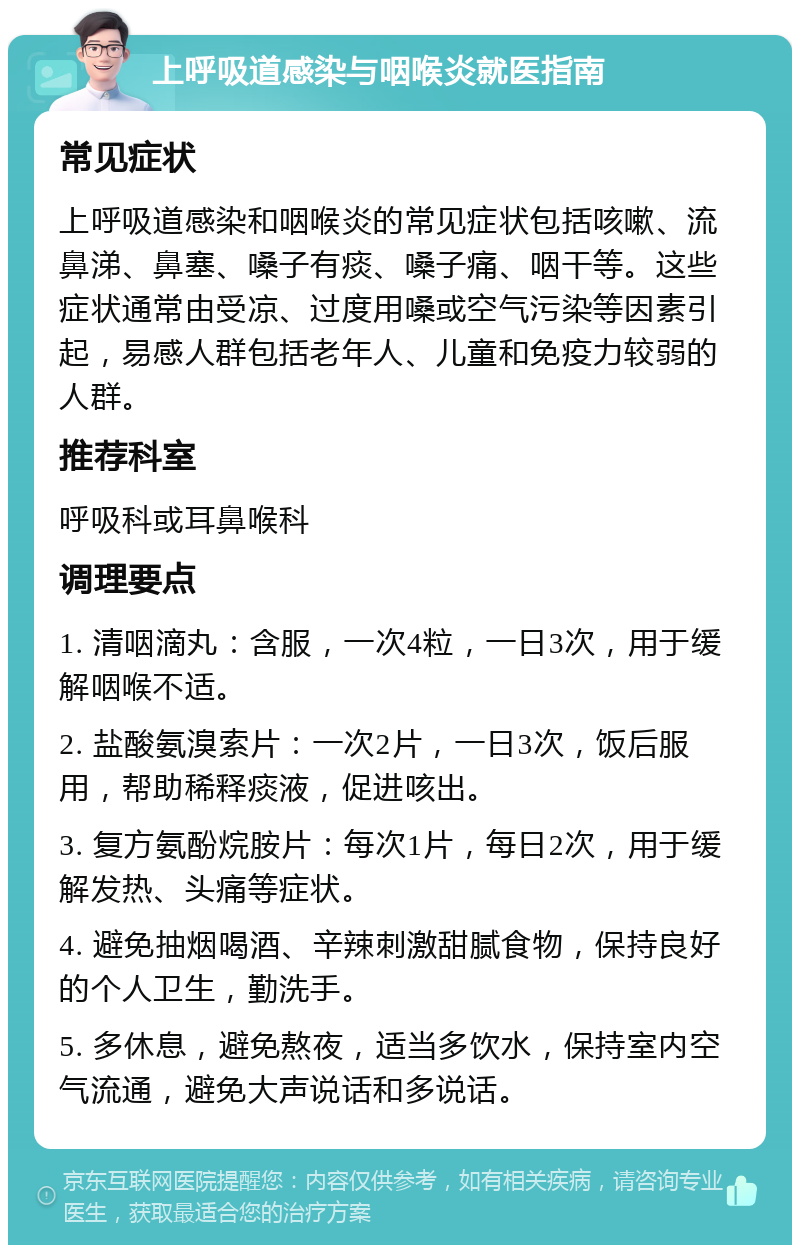 上呼吸道感染与咽喉炎就医指南 常见症状 上呼吸道感染和咽喉炎的常见症状包括咳嗽、流鼻涕、鼻塞、嗓子有痰、嗓子痛、咽干等。这些症状通常由受凉、过度用嗓或空气污染等因素引起，易感人群包括老年人、儿童和免疫力较弱的人群。 推荐科室 呼吸科或耳鼻喉科 调理要点 1. 清咽滴丸：含服，一次4粒，一日3次，用于缓解咽喉不适。 2. 盐酸氨溴索片：一次2片，一日3次，饭后服用，帮助稀释痰液，促进咳出。 3. 复方氨酚烷胺片：每次1片，每日2次，用于缓解发热、头痛等症状。 4. 避免抽烟喝酒、辛辣刺激甜腻食物，保持良好的个人卫生，勤洗手。 5. 多休息，避免熬夜，适当多饮水，保持室内空气流通，避免大声说话和多说话。