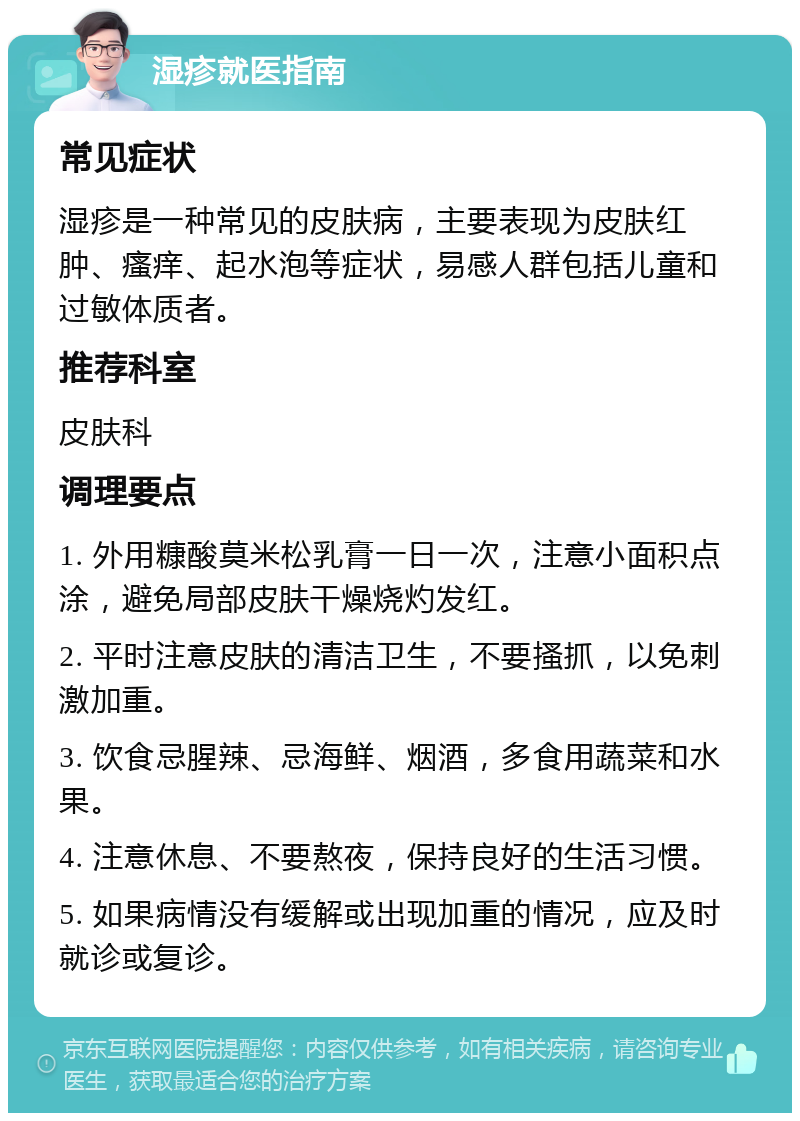 湿疹就医指南 常见症状 湿疹是一种常见的皮肤病，主要表现为皮肤红肿、瘙痒、起水泡等症状，易感人群包括儿童和过敏体质者。 推荐科室 皮肤科 调理要点 1. 外用糠酸莫米松乳膏一日一次，注意小面积点涂，避免局部皮肤干燥烧灼发红。 2. 平时注意皮肤的清洁卫生，不要搔抓，以免刺激加重。 3. 饮食忌腥辣、忌海鲜、烟酒，多食用蔬菜和水果。 4. 注意休息、不要熬夜，保持良好的生活习惯。 5. 如果病情没有缓解或出现加重的情况，应及时就诊或复诊。