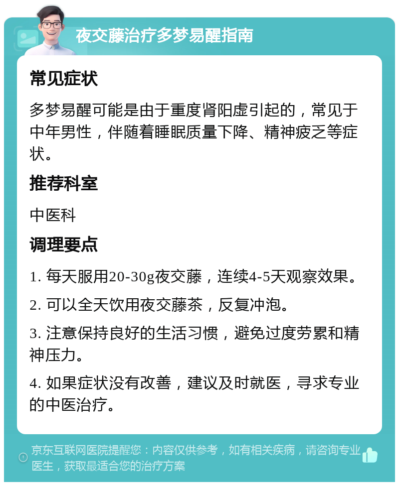 夜交藤治疗多梦易醒指南 常见症状 多梦易醒可能是由于重度肾阳虚引起的，常见于中年男性，伴随着睡眠质量下降、精神疲乏等症状。 推荐科室 中医科 调理要点 1. 每天服用20-30g夜交藤，连续4-5天观察效果。 2. 可以全天饮用夜交藤茶，反复冲泡。 3. 注意保持良好的生活习惯，避免过度劳累和精神压力。 4. 如果症状没有改善，建议及时就医，寻求专业的中医治疗。