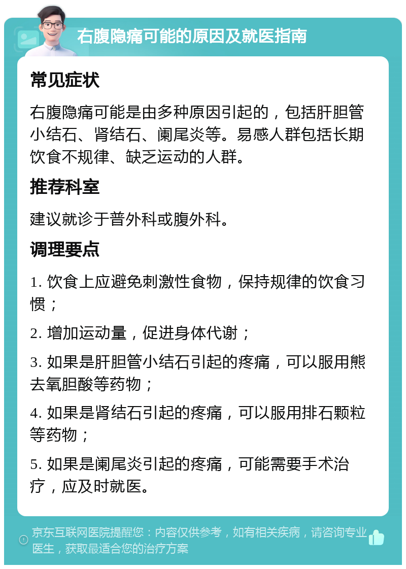 右腹隐痛可能的原因及就医指南 常见症状 右腹隐痛可能是由多种原因引起的，包括肝胆管小结石、肾结石、阑尾炎等。易感人群包括长期饮食不规律、缺乏运动的人群。 推荐科室 建议就诊于普外科或腹外科。 调理要点 1. 饮食上应避免刺激性食物，保持规律的饮食习惯； 2. 增加运动量，促进身体代谢； 3. 如果是肝胆管小结石引起的疼痛，可以服用熊去氧胆酸等药物； 4. 如果是肾结石引起的疼痛，可以服用排石颗粒等药物； 5. 如果是阑尾炎引起的疼痛，可能需要手术治疗，应及时就医。