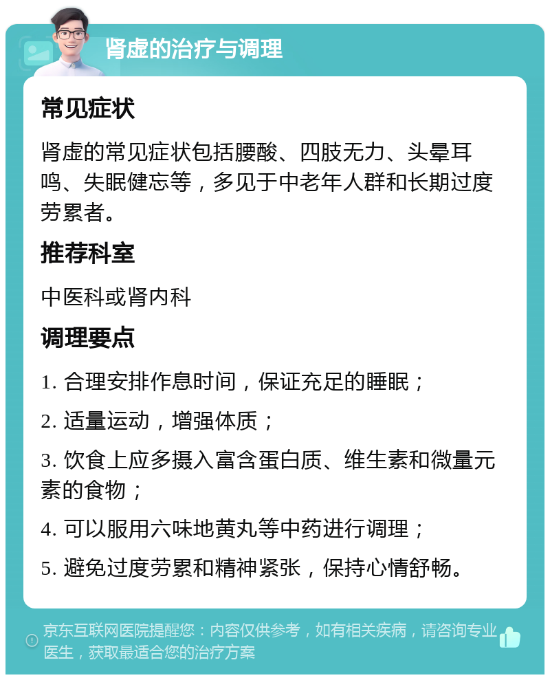 肾虚的治疗与调理 常见症状 肾虚的常见症状包括腰酸、四肢无力、头晕耳鸣、失眠健忘等，多见于中老年人群和长期过度劳累者。 推荐科室 中医科或肾内科 调理要点 1. 合理安排作息时间，保证充足的睡眠； 2. 适量运动，增强体质； 3. 饮食上应多摄入富含蛋白质、维生素和微量元素的食物； 4. 可以服用六味地黄丸等中药进行调理； 5. 避免过度劳累和精神紧张，保持心情舒畅。