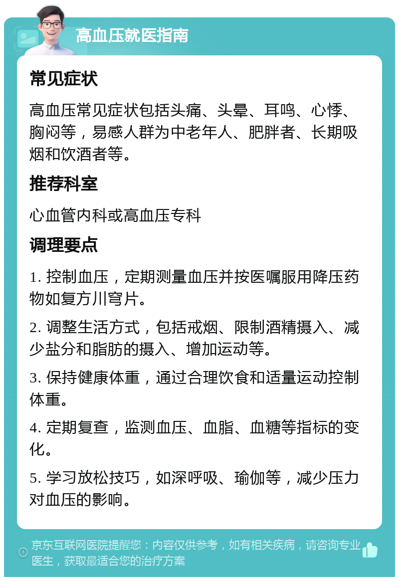 高血压就医指南 常见症状 高血压常见症状包括头痛、头晕、耳鸣、心悸、胸闷等，易感人群为中老年人、肥胖者、长期吸烟和饮酒者等。 推荐科室 心血管内科或高血压专科 调理要点 1. 控制血压，定期测量血压并按医嘱服用降压药物如复方川穹片。 2. 调整生活方式，包括戒烟、限制酒精摄入、减少盐分和脂肪的摄入、增加运动等。 3. 保持健康体重，通过合理饮食和适量运动控制体重。 4. 定期复查，监测血压、血脂、血糖等指标的变化。 5. 学习放松技巧，如深呼吸、瑜伽等，减少压力对血压的影响。