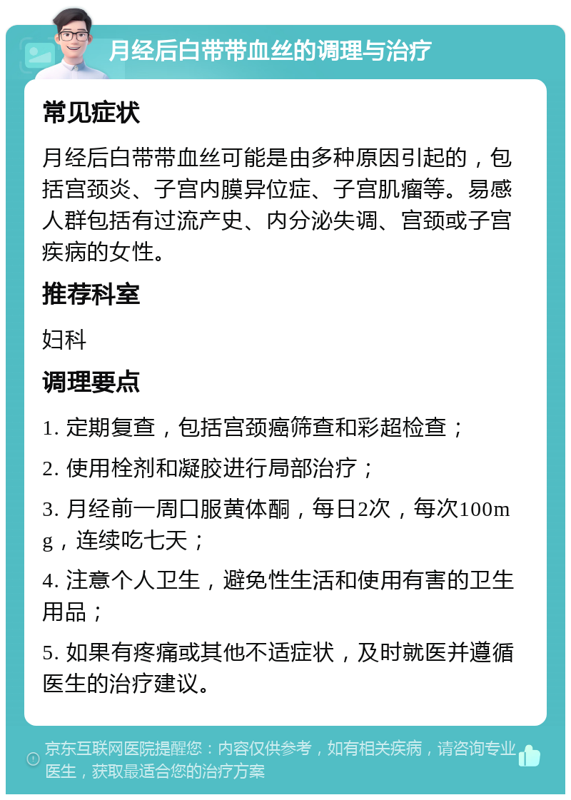 月经后白带带血丝的调理与治疗 常见症状 月经后白带带血丝可能是由多种原因引起的，包括宫颈炎、子宫内膜异位症、子宫肌瘤等。易感人群包括有过流产史、内分泌失调、宫颈或子宫疾病的女性。 推荐科室 妇科 调理要点 1. 定期复查，包括宫颈癌筛查和彩超检查； 2. 使用栓剂和凝胶进行局部治疗； 3. 月经前一周口服黄体酮，每日2次，每次100mg，连续吃七天； 4. 注意个人卫生，避免性生活和使用有害的卫生用品； 5. 如果有疼痛或其他不适症状，及时就医并遵循医生的治疗建议。