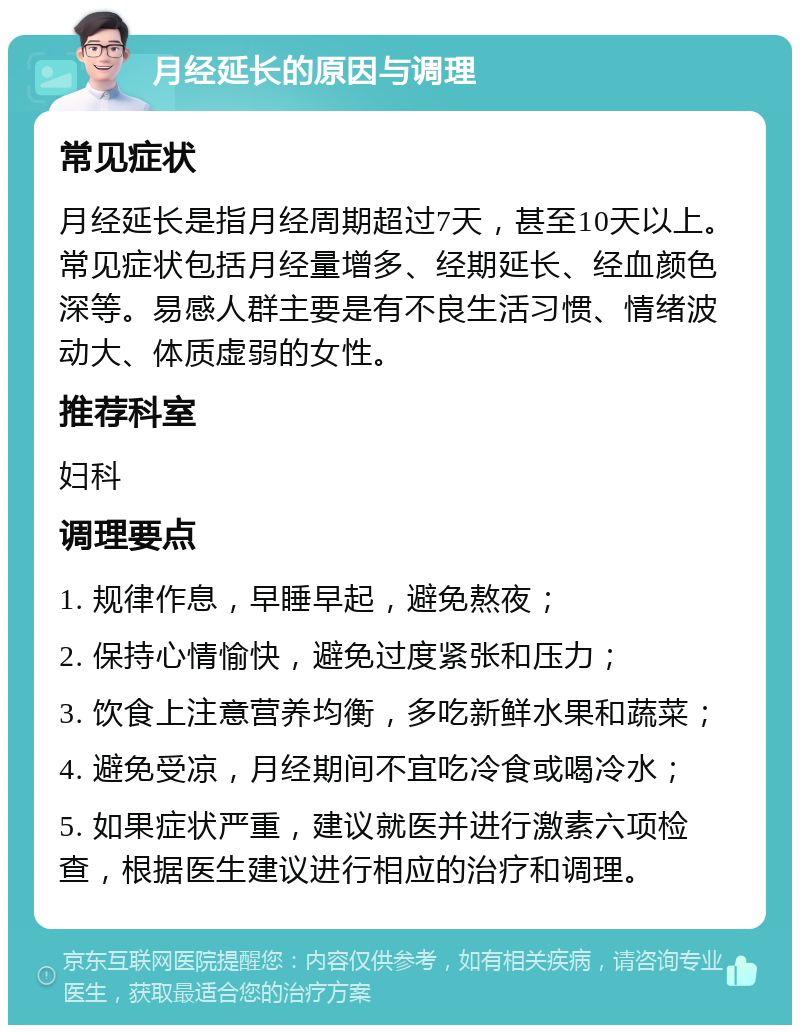 月经延长的原因与调理 常见症状 月经延长是指月经周期超过7天，甚至10天以上。常见症状包括月经量增多、经期延长、经血颜色深等。易感人群主要是有不良生活习惯、情绪波动大、体质虚弱的女性。 推荐科室 妇科 调理要点 1. 规律作息，早睡早起，避免熬夜； 2. 保持心情愉快，避免过度紧张和压力； 3. 饮食上注意营养均衡，多吃新鲜水果和蔬菜； 4. 避免受凉，月经期间不宜吃冷食或喝冷水； 5. 如果症状严重，建议就医并进行激素六项检查，根据医生建议进行相应的治疗和调理。