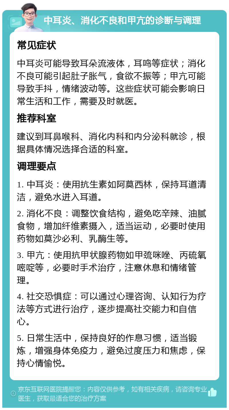 中耳炎、消化不良和甲亢的诊断与调理 常见症状 中耳炎可能导致耳朵流液体，耳鸣等症状；消化不良可能引起肚子胀气，食欲不振等；甲亢可能导致手抖，情绪波动等。这些症状可能会影响日常生活和工作，需要及时就医。 推荐科室 建议到耳鼻喉科、消化内科和内分泌科就诊，根据具体情况选择合适的科室。 调理要点 1. 中耳炎：使用抗生素如阿莫西林，保持耳道清洁，避免水进入耳道。 2. 消化不良：调整饮食结构，避免吃辛辣、油腻食物，增加纤维素摄入，适当运动，必要时使用药物如莫沙必利、乳酶生等。 3. 甲亢：使用抗甲状腺药物如甲巯咪唑、丙硫氧嘧啶等，必要时手术治疗，注意休息和情绪管理。 4. 社交恐惧症：可以通过心理咨询、认知行为疗法等方式进行治疗，逐步提高社交能力和自信心。 5. 日常生活中，保持良好的作息习惯，适当锻炼，增强身体免疫力，避免过度压力和焦虑，保持心情愉悦。