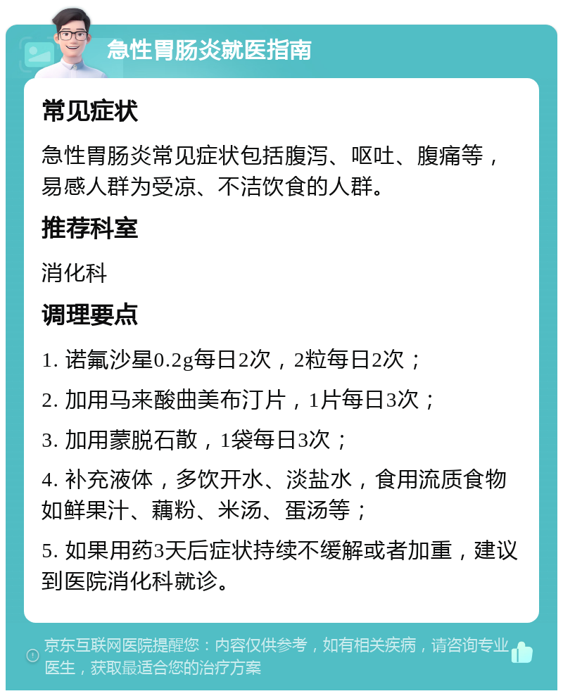 急性胃肠炎就医指南 常见症状 急性胃肠炎常见症状包括腹泻、呕吐、腹痛等，易感人群为受凉、不洁饮食的人群。 推荐科室 消化科 调理要点 1. 诺氟沙星0.2g每日2次，2粒每日2次； 2. 加用马来酸曲美布汀片，1片每日3次； 3. 加用蒙脱石散，1袋每日3次； 4. 补充液体，多饮开水、淡盐水，食用流质食物如鲜果汁、藕粉、米汤、蛋汤等； 5. 如果用药3天后症状持续不缓解或者加重，建议到医院消化科就诊。