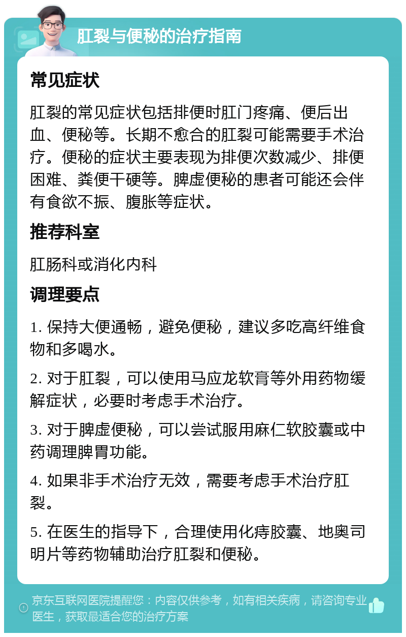 肛裂与便秘的治疗指南 常见症状 肛裂的常见症状包括排便时肛门疼痛、便后出血、便秘等。长期不愈合的肛裂可能需要手术治疗。便秘的症状主要表现为排便次数减少、排便困难、粪便干硬等。脾虚便秘的患者可能还会伴有食欲不振、腹胀等症状。 推荐科室 肛肠科或消化内科 调理要点 1. 保持大便通畅，避免便秘，建议多吃高纤维食物和多喝水。 2. 对于肛裂，可以使用马应龙软膏等外用药物缓解症状，必要时考虑手术治疗。 3. 对于脾虚便秘，可以尝试服用麻仁软胶囊或中药调理脾胃功能。 4. 如果非手术治疗无效，需要考虑手术治疗肛裂。 5. 在医生的指导下，合理使用化痔胶囊、地奥司明片等药物辅助治疗肛裂和便秘。