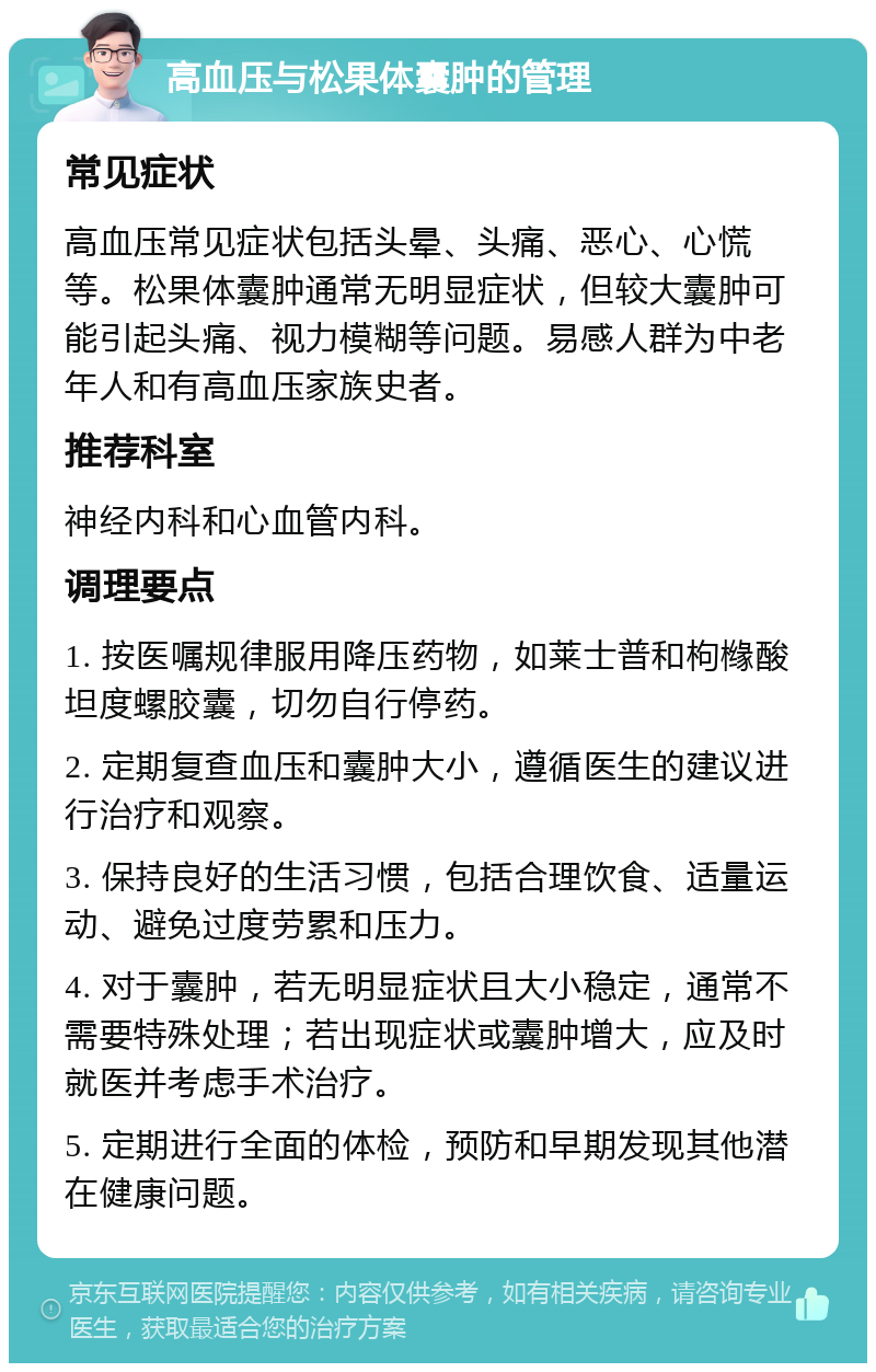 高血压与松果体囊肿的管理 常见症状 高血压常见症状包括头晕、头痛、恶心、心慌等。松果体囊肿通常无明显症状，但较大囊肿可能引起头痛、视力模糊等问题。易感人群为中老年人和有高血压家族史者。 推荐科室 神经内科和心血管内科。 调理要点 1. 按医嘱规律服用降压药物，如莱士普和枸橼酸坦度螺胶囊，切勿自行停药。 2. 定期复查血压和囊肿大小，遵循医生的建议进行治疗和观察。 3. 保持良好的生活习惯，包括合理饮食、适量运动、避免过度劳累和压力。 4. 对于囊肿，若无明显症状且大小稳定，通常不需要特殊处理；若出现症状或囊肿增大，应及时就医并考虑手术治疗。 5. 定期进行全面的体检，预防和早期发现其他潜在健康问题。