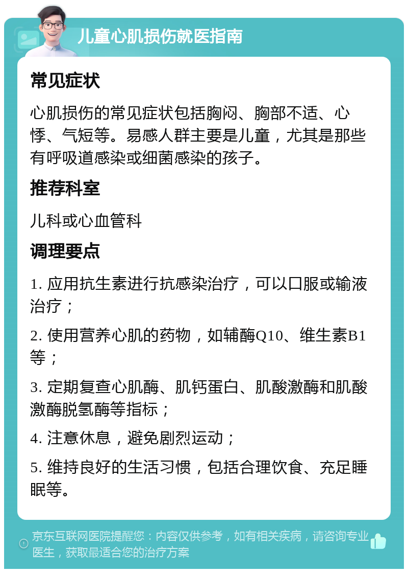 儿童心肌损伤就医指南 常见症状 心肌损伤的常见症状包括胸闷、胸部不适、心悸、气短等。易感人群主要是儿童，尤其是那些有呼吸道感染或细菌感染的孩子。 推荐科室 儿科或心血管科 调理要点 1. 应用抗生素进行抗感染治疗，可以口服或输液治疗； 2. 使用营养心肌的药物，如辅酶Q10、维生素B1等； 3. 定期复查心肌酶、肌钙蛋白、肌酸激酶和肌酸激酶脱氢酶等指标； 4. 注意休息，避免剧烈运动； 5. 维持良好的生活习惯，包括合理饮食、充足睡眠等。