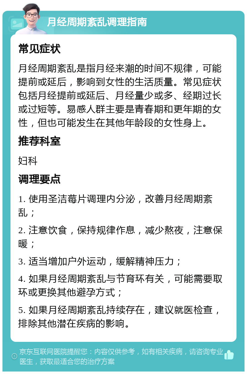 月经周期紊乱调理指南 常见症状 月经周期紊乱是指月经来潮的时间不规律，可能提前或延后，影响到女性的生活质量。常见症状包括月经提前或延后、月经量少或多、经期过长或过短等。易感人群主要是青春期和更年期的女性，但也可能发生在其他年龄段的女性身上。 推荐科室 妇科 调理要点 1. 使用圣洁莓片调理内分泌，改善月经周期紊乱； 2. 注意饮食，保持规律作息，减少熬夜，注意保暖； 3. 适当增加户外运动，缓解精神压力； 4. 如果月经周期紊乱与节育环有关，可能需要取环或更换其他避孕方式； 5. 如果月经周期紊乱持续存在，建议就医检查，排除其他潜在疾病的影响。