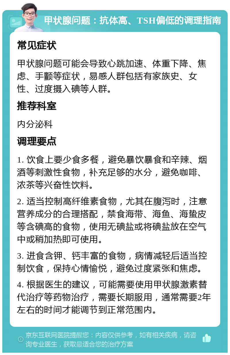 甲状腺问题：抗体高、TSH偏低的调理指南 常见症状 甲状腺问题可能会导致心跳加速、体重下降、焦虑、手颤等症状，易感人群包括有家族史、女性、过度摄入碘等人群。 推荐科室 内分泌科 调理要点 1. 饮食上要少食多餐，避免暴饮暴食和辛辣、烟酒等刺激性食物，补充足够的水分，避免咖啡、浓茶等兴奋性饮料。 2. 适当控制高纤维素食物，尤其在腹泻时，注意营养成分的合理搭配，禁食海带、海鱼、海蛰皮等含碘高的食物，使用无碘盐或将碘盐放在空气中或稍加热即可使用。 3. 进食含钾、钙丰富的食物，病情减轻后适当控制饮食，保持心情愉悦，避免过度紧张和焦虑。 4. 根据医生的建议，可能需要使用甲状腺激素替代治疗等药物治疗，需要长期服用，通常需要2年左右的时间才能调节到正常范围内。