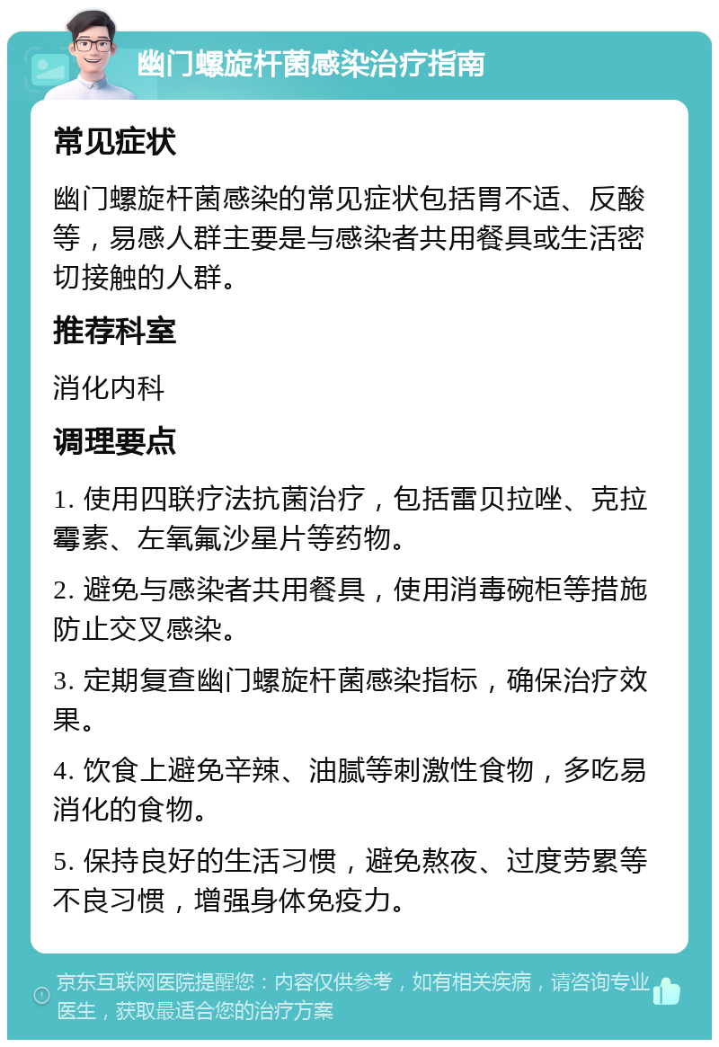 幽门螺旋杆菌感染治疗指南 常见症状 幽门螺旋杆菌感染的常见症状包括胃不适、反酸等，易感人群主要是与感染者共用餐具或生活密切接触的人群。 推荐科室 消化内科 调理要点 1. 使用四联疗法抗菌治疗，包括雷贝拉唑、克拉霉素、左氧氟沙星片等药物。 2. 避免与感染者共用餐具，使用消毒碗柜等措施防止交叉感染。 3. 定期复查幽门螺旋杆菌感染指标，确保治疗效果。 4. 饮食上避免辛辣、油腻等刺激性食物，多吃易消化的食物。 5. 保持良好的生活习惯，避免熬夜、过度劳累等不良习惯，增强身体免疫力。