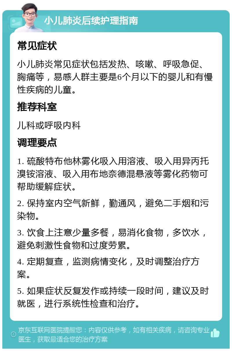 小儿肺炎后续护理指南 常见症状 小儿肺炎常见症状包括发热、咳嗽、呼吸急促、胸痛等，易感人群主要是6个月以下的婴儿和有慢性疾病的儿童。 推荐科室 儿科或呼吸内科 调理要点 1. 硫酸特布他林雾化吸入用溶液、吸入用异丙托溴铵溶液、吸入用布地奈德混悬液等雾化药物可帮助缓解症状。 2. 保持室内空气新鲜，勤通风，避免二手烟和污染物。 3. 饮食上注意少量多餐，易消化食物，多饮水，避免刺激性食物和过度劳累。 4. 定期复查，监测病情变化，及时调整治疗方案。 5. 如果症状反复发作或持续一段时间，建议及时就医，进行系统性检查和治疗。