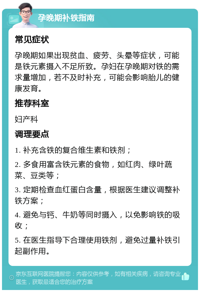 孕晚期补铁指南 常见症状 孕晚期如果出现贫血、疲劳、头晕等症状，可能是铁元素摄入不足所致。孕妇在孕晚期对铁的需求量增加，若不及时补充，可能会影响胎儿的健康发育。 推荐科室 妇产科 调理要点 1. 补充含铁的复合维生素和铁剂； 2. 多食用富含铁元素的食物，如红肉、绿叶蔬菜、豆类等； 3. 定期检查血红蛋白含量，根据医生建议调整补铁方案； 4. 避免与钙、牛奶等同时摄入，以免影响铁的吸收； 5. 在医生指导下合理使用铁剂，避免过量补铁引起副作用。